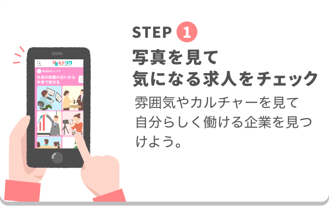 STEP
1
求人検索
気になる
写真を見て
気になる求人をチェック
株式会社ヒトリク
社員の距離が近いから
本音で話せる
雰囲気やカルチャーを見て
自分らしく働ける企業を見つけよう。